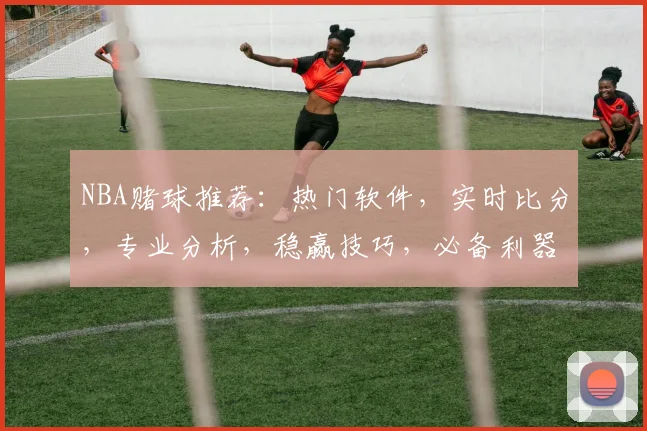 NBA赌球推荐：热门软件，实时比分，专业分析，稳赢技巧，必备利器，轻松获利